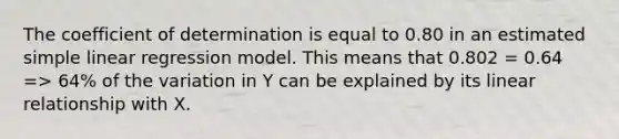 The coefficient of determination is equal to 0.80 in an estimated <a href='https://www.questionai.com/knowledge/kuO8H0fiMa-simple-linear-regression' class='anchor-knowledge'>simple linear regression</a> model. This means that 0.802 = 0.64 => 64% of the variation in Y can be explained by its linear relationship with X.