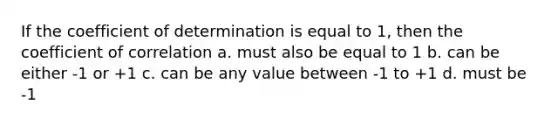 If the coefficient of determination is equal to 1, then the coefficient of correlation a. must also be equal to 1 b. can be either -1 or +1 c. can be any value between -1 to +1 d. must be -1