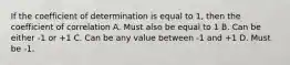 If the coefficient of determination is equal to 1, then the coefficient of correlation A. Must also be equal to 1 B. Can be either -1 or +1 C. Can be any value between -1 and +1 D. Must be -1.