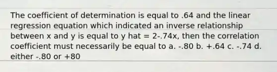 The coefficient of determination is equal to .64 and the linear regression equation which indicated an inverse relationship between x and y is equal to y hat = 2-.74x, then the correlation coefficient must necessarily be equal to a. -.80 b. +.64 c. -.74 d. either -.80 or +80