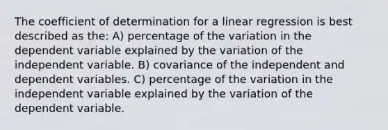 The coefficient of determination for a linear regression is best described as the: A) percentage of the variation in the dependent variable explained by the variation of the independent variable. B) covariance of the independent and dependent variables. C) percentage of the variation in the independent variable explained by the variation of the dependent variable.