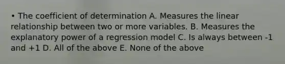 • The coefficient of determination A. Measures the linear relationship between two or more variables. B. Measures the explanatory power of a regression model C. Is always between -1 and +1 D. All of the above E. None of the above