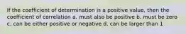 If the coefficient of determination is a positive value, then the coefficient of correlation a. must also be positive b. must be zero c. can be either positive or negative d. can be larger than 1