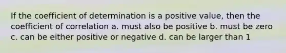 If the coefficient of determination is a positive value, then the coefficient of correlation a. must also be positive b. must be zero c. can be either positive or negative d. can be larger than 1