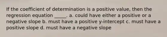 If the coefficient of determination is a positive value, then the regression equation _____. a. could have either a positive or a negative slope b. must have a positive y-intercept c. must have a positive slope d. must have a negative slope