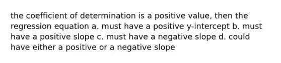 the coefficient of determination is a positive value, then the regression equation a. must have a positive y-intercept b. must have a positive slope c. must have a negative slope d. could have either a positive or a negative slope