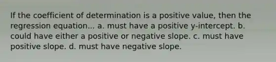 If the coefficient of determination is a positive value, then the regression equation... a. must have a positive y-intercept. b. could have either a positive or <a href='https://www.questionai.com/knowledge/kUdsC1Rkod-negative-slope' class='anchor-knowledge'>negative slope</a>. c. must have positive slope. d. must have negative slope.