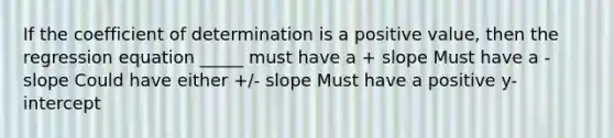 If the coefficient of determination is a positive value, then the regression equation _____ must have a + slope Must have a - slope Could have either +/- slope Must have a positive y-intercept