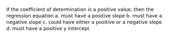 If the coefficient of determination is a positive value, then the regression equation a. must have a positive slope b. must have a <a href='https://www.questionai.com/knowledge/kUdsC1Rkod-negative-slope' class='anchor-knowledge'>negative slope</a> c. could have either a positive or a negative slope d. must have a positive <a href='https://www.questionai.com/knowledge/kJdQktFvDS-y-intercept' class='anchor-knowledge'>y intercept</a>