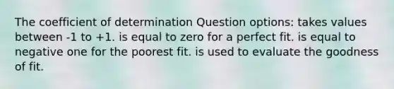 The coefficient of determination Question options: takes values between -1 to +1. is equal to zero for a perfect fit. is equal to negative one for the poorest fit. is used to evaluate the goodness of fit.