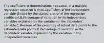 The coefficient of determination, r squared, in a multiple regression equation is theA.Coefficient of the independent variable divided by the standard error of the regression coefficient.B.Percentage of variation in the independent variables explained by the variation in the dependent variable.C.Measure of the proximity of actual data points to the estimated data points.D.Percentage of variation in the dependent variable explained by the variation in the independent variables.