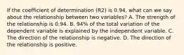 If the coefficient of determination (R2) is 0.94, what can we say about the relationship between two variables? A. The strength of the relationship is 0.94. B. 94% of the total variation of the dependent variable is explained by the independent variable. C. The direction of the relationship is negative. D. The direction of the relationship is positive.