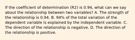 If the coefficient of determination (R2) is 0.94, what can we say about the relationship between two variables? A. The strength of the relationship is 0.94. B. 94% of the total variation of the dependent variable is explained by the independent variable. C. The direction of the relationship is negative. D. The direction of the relationship is positive.