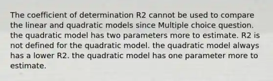 The coefficient of determination R2 cannot be used to compare the linear and quadratic models since Multiple choice question. the quadratic model has two parameters more to estimate. R2 is not defined for the quadratic model. the quadratic model always has a lower R2. the quadratic model has one para<a href='https://www.questionai.com/knowledge/kd73UVSayN-meter-m' class='anchor-knowledge'>meter m</a>ore to estimate.