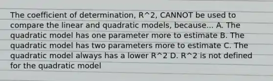 The coefficient of determination, R^2, CANNOT be used to compare the linear and quadratic models, because... A. The quadratic model has one parameter more to estimate B. The quadratic model has two parameters more to estimate C. The quadratic model always has a lower R^2 D. R^2 is not defined for the quadratic model