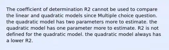 The coefficient of determination R2 cannot be used to compare the linear and quadratic models since Multiple choice question. the quadratic model has two parameters more to estimate. the quadratic model has one parameter more to estimate. R2 is not defined for the quadratic model. the quadratic model always has a lower R2.