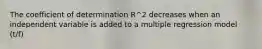 The coefficient of determination R^2 decreases when an independent variable is added to a multiple regression model (t/f)