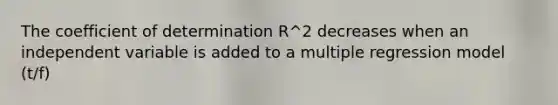 The coefficient of determination R^2 decreases when an independent variable is added to a multiple regression model (t/f)