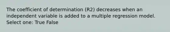 The coefficient of determination (R2) decreases when an independent variable is added to a multiple regression model. Select one: True False