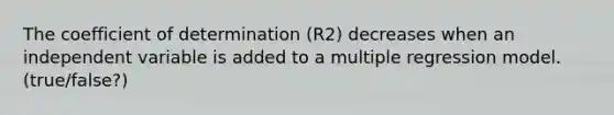 The coefficient of determination (R2) decreases when an independent variable is added to a multiple regression model. (true/false?)