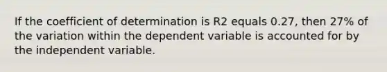 If the coefficient of determination is R2 equals 0.27, then 27% of the variation within the dependent variable is accounted for by the independent variable.