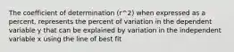 The coefficient of determination (r^2) when expressed as a percent, represents the percent of variation in the dependent variable y that can be explained by variation in the independent variable x using the line of best fit