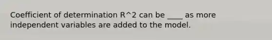 Coefficient of determination R^2 can be ____ as more independent variables are added to the model.