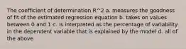 The coefficient of determination R^2 a. measures the goodness of fit of the estimated regression equation b. takes on values between 0 and 1 c. is interpreted as the percentage of variability in the dependent variable that is explained by the model d. all of the above