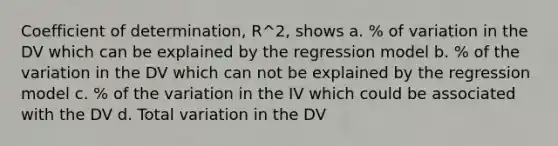 Coefficient of determination, R^2, shows a. % of variation in the DV which can be explained by the regression model b. % of the variation in the DV which can not be explained by the regression model c. % of the variation in the IV which could be associated with the DV d. Total variation in the DV