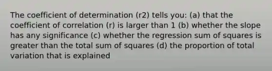 The coefficient of determination (r2) tells you: (a) that the coefficient of correlation (r) is larger than 1 (b) whether the slope has any significance (c) whether the regression sum of squares is greater than the total sum of squares (d) the proportion of total variation that is explained