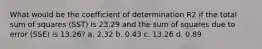 What would be the coefficient of determination R2 if the total sum of squares (SST) is 23.29 and the sum of squares due to error (SSE) is 13.26? a. 2.32 b. 0.43 c. 13.26 d. 0.89