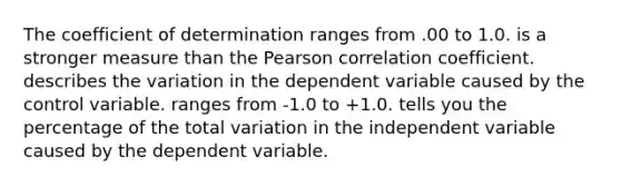 The coefficient of determination ranges from .00 to 1.0. is a stronger measure than the Pearson correlation coefficient. describes the variation in the dependent variable caused by the control variable. ranges from -1.0 to +1.0. tells you the percentage of the total variation in the independent variable caused by the dependent variable.