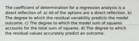 The coefficient of determination for a regression analysis is a direct reflection of: a) All of the options are a direct reflection. b) The degree to which the residual variability predicts the model outcome. c) The degree to which the model sum of squares accounts for the total sum of squares. d) The degree to which the residual values accurately predict an outcome.