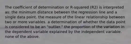 The coefficient of determination or R-squared (R2) is interpreted as: the minimum distance between the regression line and a single data point. the measure of the linear relationship between two or more variables. a determination of whether the data point is considered to be an "outlier." the proportion of the variation in the dependent variable explained by the independent variable. none of the above.