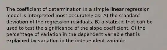 The coefficient of determination in a simple linear regression model is interpreted most accurately as: A) the standard deviation of the regression residuals. B) a statistic that can be used to test the significance of the slope coefficient. C) the percentage of variation in the dependent variable that is explained by variation in the independent variable