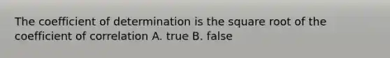 The coefficient of determination is the square root of the coefficient of correlation A. true B. false