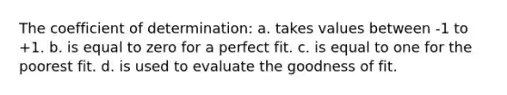 The coefficient of determination: a. takes values between -1 to +1. b. is equal to zero for a perfect fit. c. is equal to one for the poorest fit. d. is used to evaluate the goodness of fit.