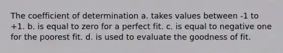 The coefficient of determination a. takes values between -1 to +1. b. is equal to zero for a perfect fit. c. is equal to negative one for the poorest fit. d. is used to evaluate the goodness of fit.