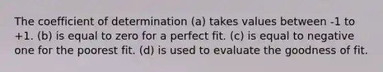 The coefficient of determination (a) takes values between -1 to +1. (b) is equal to zero for a perfect fit. (c) is equal to negative one for the poorest fit. (d) is used to evaluate the goodness of fit.