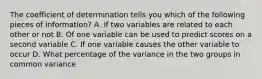 The coefficient of determination tells you which of the following pieces of information? A. If two variables are related to each other or not B. Of one variable can be used to predict scores on a second variable C. If one variable causes the other variable to occur D. What percentage of the variance in the two groups in common variance