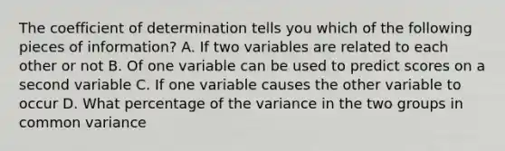 The coefficient of determination tells you which of the following pieces of information? A. If two variables are related to each other or not B. Of one variable can be used to predict scores on a second variable C. If one variable causes the other variable to occur D. What percentage of the variance in the two groups in common variance