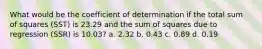 What would be the coefficient of determination if the total sum of squares (SST) is 23.29 and the sum of squares due to regression (SSR) is 10.03? a. 2.32 b. 0.43 c. 0.89 d. 0.19