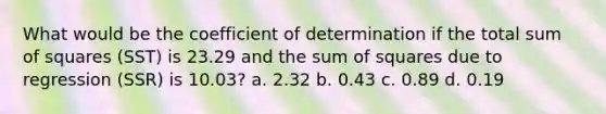 What would be the coefficient of determination if the total sum of squares (SST) is 23.29 and the sum of squares due to regression (SSR) is 10.03? a. 2.32 b. 0.43 c. 0.89 d. 0.19