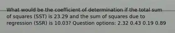 What would be the coefficient of determination if the total sum of squares (SST) is 23.29 and the sum of squares due to regression (SSR) is 10.03? Question options: 2.32 0.43 0.19 0.89