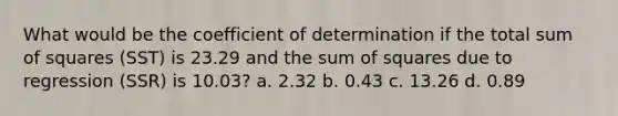 What would be the coefficient of determination if the total sum of squares (SST) is 23.29 and the sum of squares due to regression (SSR) is 10.03? a. 2.32 b. 0.43 c. 13.26 d. 0.89