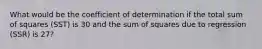 What would be the coefficient of determination if the total sum of squares (SST) is 30 and the sum of squares due to regression (SSR) is 27?