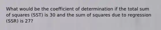 What would be the coefficient of determination if the total sum of squares (SST) is 30 and the sum of squares due to regression (SSR) is 27?