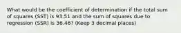 What would be the coefficient of determination if the total sum of squares (SST) is 93.51 and the sum of squares due to regression (SSR) is 36.46? (Keep 3 decimal places)