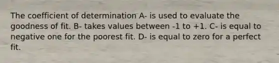 The coefficient of determination A- is used to evaluate the goodness of fit. B- takes values between -1 to +1. C- is equal to negative one for the poorest fit. D- is equal to zero for a perfect fit.