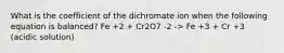 What is the coefficient of the dichromate ion when the following equation is balanced? Fe +2 + Cr2O7 -2 -> Fe +3 + Cr +3 (acidic solution)